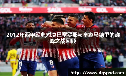 2012年西甲经典对决巴塞罗那与皇家马德里的巅峰之战回顾