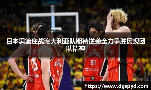 日本男篮迎战澳大利亚队期待逆袭全力争胜展现团队精神